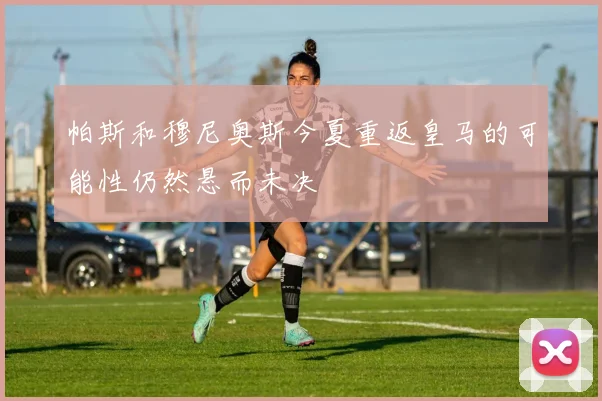 帕斯和穆尼奥斯今夏重返皇马的可能性仍然悬而未决