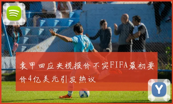 袁甲回应央视报价不实FIFA最初要价4亿美元引发热议