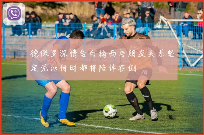 德保罗深情告白梅西与朋友关系坚定无论何时都将陪伴在侧