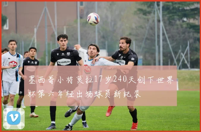 墨西哥小将莫拉17岁240天创下世界杯第六年轻出场球员新纪录