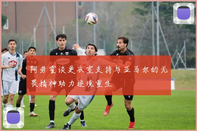 阿劳霍谈更衣室支持与亚马尔的无畏精神助力逆境重生
