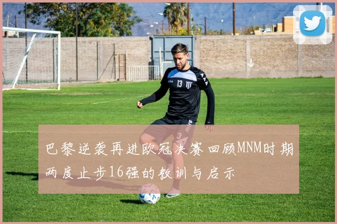 巴黎逆袭再进欧冠决赛回顾MNM时期两度止步16强的教训与启示